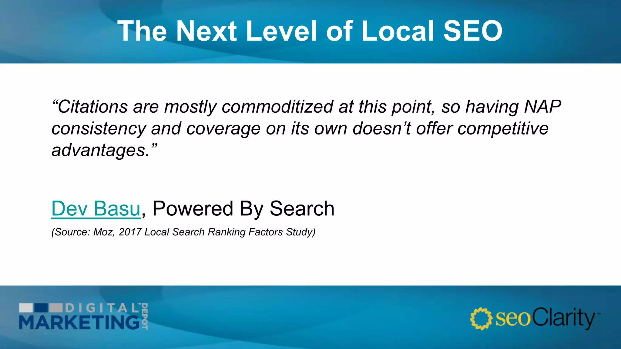 The Next Level of Local SEO
“Citations are mostly commoditized at this point, so having NAP
consistency and coverage on its own doesn’t offer competitive
advantages.”
Dev Basu, Powered By Search
(Source: Moz, 2017 Local Search Ranking Factors Study)
 