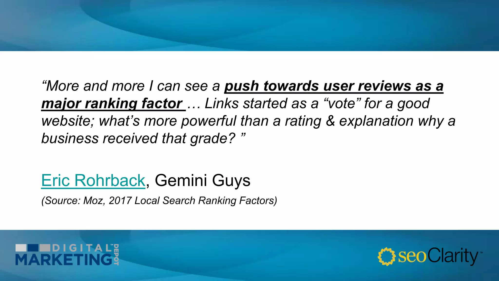 “More and more I can see a push towards user reviews as a
major ranking factor … Links started as a “vote” for a good
website; what’s more powerful than a rating & explanation why a
business received that grade? ”
Eric Rohrback, Gemini Guys
(Source: Moz, 2017 Local Search Ranking Factors)
 