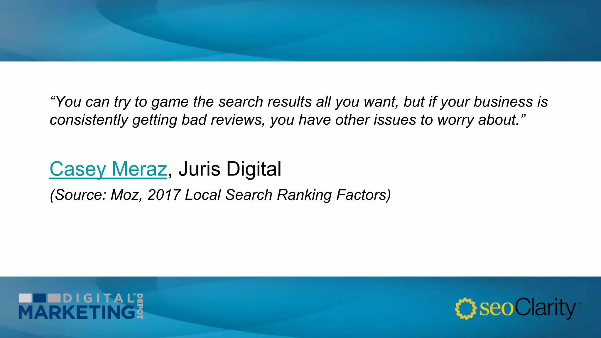 “You can try to game the search results all you want, but if your business is
consistently getting bad reviews, you have other issues to worry about.”
Casey Meraz, Juris Digital
(Source: Moz, 2017 Local Search Ranking Factors)
 