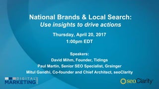 National Brands & Local Search:
Use insights to drive actions
Thursday, April 20, 2017
1:00pm EDT
Speakers:
David Mihm, Founder, Tidings
Paul Martin, Senior SEO Specialist, Grainger
Mitul Gandhi, Co-founder and Chief Architect, seoClarity
 