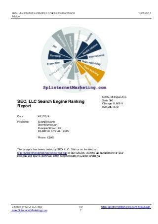 SEO, LLC Internet Competitive Analysis Research and
Advice
4/21/2014
SEO, LLC Search Engine Ranking
Report
500 N. Michigan Ave.
Suite 300
Chicago, IL 60611
920-285-7570
Date: 4/21/2014
Recipient: Example Name
Downtowndough
Example Street 123
EXAMPLE CITY AL 12345
Phone: 12345
This analysis has been created by SEO, LLC. Visit us on the Web at
http://SplinternetMarketing.com/default.asp or call 920-285-7570 for an appointment for your
personalized plan to dominate in the search results on Google and Bing.
Created by SEO, LLC dba
www.SplinternetMarketing.com
1 of
7
http://SplinternetMarketing.com/default.asp
 