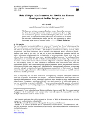 New Media and Mass Communication                                                                www.iiste.org
ISSN 2224-3267 (Paper) ISSN 2224-3275 (Online)
Vol 1, 2011


         Role of Right to Information Act 2005 in the Human
                  Development: Indian Perspective

                                                Ved Pal Singh
                         Maharshi Dayanand University, Rohtak (Haryana) INDIA

              The State does not claim monopoly of truth any longer. Glasnost has cast away
              the cloud of secrecy and stresses the priority of human values. Even as steps
              are taken to ensure openness in matters affecting the public, there has to be a
              greater sense of responsibility on the part of users of information in the media
              and elsewhere. Journalists must ensure that they seek information in public
              interest and not as agents of interested parties. ………….Mikhail Gorbachev

A. Introduction
The word Information has been derived from the Latin words ‘Formation’ and ‘Forma’ which means giving
shape to something and forming a pattern, respectively. Information adds something new to our awareness
and removes the vagueness of our ideas. 1 The Right to Information has already received judicial
recognition as a part of the fundamental right to free speech and expression. An Act is needed to provide a
statutory frame work for this right. This law will lay down the procedure for translating this right into
reality. Information is indispensable for the functioning of a true democracy. People have to be kept
informed about current affairs and broad issues – political, social and economic. Free exchange of ideas
and free debate are essentially desirable for the Government of a free country. In this Age of Information,
its value as a critical factor in socio-cultural, economic and political development is being increasingly felt.
In a fast developing country like India, availability of information needs to be assured in the fastest and
simplest form possible. This is important because every developmental process depends on the availability
of information. Right to know is also closely linked with other basic rights such as freedom of speech and
expression and right to education. Its independent existence as an attribute of liberty cannot be disputed.
Viewed from this angle, information or knowledge becomes an important resource. An equitable access to
this resource must be guaranteed.

"Lack of transparency was one of the main causes for all pervading corruption and Right to Information
would lead to openness, accountability and integrity".2 "The barrier to information is the single most cause
responsible for corruption in society. It facilitates clandestine deals, arbitrary decisions, manipulations and
embezzlements. Transparency in dealings, with their every detail exposed to the public view, should go a
long way in curtailing corruption in public life." 3 The government recognises that access to information is
an essential part of its accountability. 4 In pursuance of The Freedom of Information Bill 2000; Information


1
  Information is Power, and as the Prime Minister Atal Behari Vajpayee said, “The Government wants to
share power with the humblest; it wants to empower the weakest. It is precisely because of this reason that
the Right to Information has to be ensured for all”.


2
   Soli Sorabjee said these line while stressing on the need of Right to Information aim at bringing
transparency in administration and public life.
3
  Mr. P.B. Sawant made this statement with respect to the importance of information.
4
  India has so far followed the British style of administration. In Great Britain, Official Secrets Act, 1911
and 1989 are intended to defend national security by rendering inaccessible to the public certain categories
of official information.
21 | P a g e
www.iiste.org
 