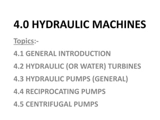 4.0 HYDRAULIC MACHINES
Topics:-
4.1 GENERAL INTRODUCTION
4.2 HYDRAULIC (OR WATER) TURBINES
4.3 HYDRAULIC PUMPS (GENERAL)
4.4 RECIPROCATING PUMPS
4.5 CENTRIFUGAL PUMPS
 