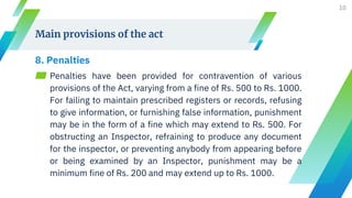 Main provisions of the act
8. Penalties
▰ Penalties have been provided for contravention of various
provisions of the Act, varying from a fine of Rs. 500 to Rs. 1000.
For failing to maintain prescribed registers or records, refusing
to give information, or furnishing false information, punishment
may be in the form of a fine which may extend to Rs. 500. For
obstructing an Inspector, refraining to produce any document
for the inspector, or preventing anybody from appearing before
or being examined by an Inspector, punishment may be a
minimum fine of Rs. 200 and may extend up to Rs. 1000.
10
 
