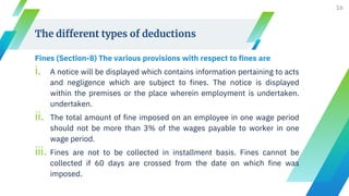 The different types of deductions
Fines (Section-8) The various provisions with respect to fines are
i. A notice will be displayed which contains information pertaining to acts
and negligence which are subject to fines. The notice is displayed
within the premises or the place wherein employment is undertaken.
undertaken.
ii. The total amount of fine imposed on an employee in one wage period
should not be more than 3% of the wages payable to worker in one
wage period.
iii. Fines are not to be collected in installment basis. Fines cannot be
collected if 60 days are crossed from the date on which fine was
imposed.
16
 