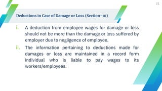 Deductions in Case of Damage or Loss (Section-10)
i. A deduction from employee wages for damage or loss
should not be more than the damage or loss suffered by
employer due to negligence of employee.
ii. The information pertaining to deductions made for
damages or loss are maintained in a record form
individual who is liable to pay wages to its
workers/employees.
21
 
