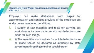 Deductions from Wages for Accommodation and Service
(Section-11)
Employer can make deductions from wages for
accommodation and services provided of the employee but
under below mentioned conditions.
i. i) Supply of raw materials and tools for carrying out
work does not come under service no deductions are
made for such things.
ii. ii) The amenities and services for which deductions can
be made should be declared as authentic by state
government through general or special order
23
 