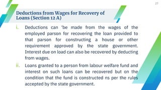 Deductions from Wages for Recovery of
Loans (Section 12 A)
i. Deductions can 'be made from the wages of the
employed parson for recovering the loan provided to
that parson for constructing a house or other
requirement approved by the state government.
Interest due on load can also be recovered by deducting
from wages.
ii. Loans granted to a person from labour welfare fund and
interest on such loans can be recovered but on the
condition that the fund is constructed ns per the rules
accepted by the state government.
27
 