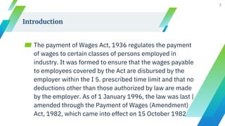 Introduction
▰ The payment of Wages Act, 1936 regulates the payment
of wages to certain classes of persons employed in
industry. It was formed to ensure that the wages payable
to employees covered by the Act are disbursed by the
employer within the I 5. prescribed time limit and that no
deductions other than those authorized by law are made
by the employer. As of 1 January 1996, the law was last |
amended through the Payment of Wages (Amendment)
Act, 1982, which came into effect on 15 October 1982
3
 