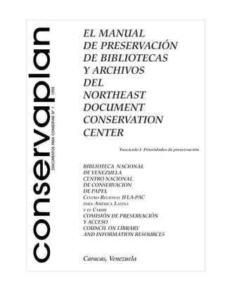 conservaplanDOCUMENTOSPARACONSERVARNº71998
EL MANUAL
DE PRESERVACIÓN
DE BIBLIOTECAS
Y ARCHIVOS
DEL
NORTHEAST
DOCUMENT
CONSERVATION
CENTER
BIBLIOTECA NACIONAL
DE VENEZUELA
CENTRO NACIONAL
DE CONSERVACION
DE PAPEL
CENTRO REGIONAL IFLA-PAC
PARA AMÉRICA LATINA
Y EL CARIBE
COMISIÓN DE PRESERVACIÓN
Y ACCESO
COUNCIL ON LIBRARY
AND INFORMATION RESOURCES
Caracas, Venezuela
Fascículo 1 Prioridades de preservación
 