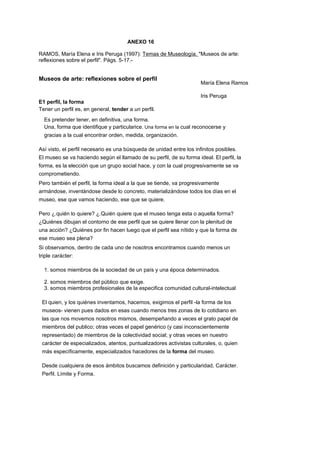 ANEXO 16
RAMOS, María Elena e Iris Peruga (1997): Temas de Museología. "Museos de arte:
reflexiones sobre el perfil". Págs. 5-17.-
Museos de arte: reflexiones sobre el perfil
E1 perfil, la forma
Tener un perfil es, en general, tender a un perfil.
Es pretender tener, en definitiva, una forma.
Una, forma que identifique y particularice. Una forma en la cual reconocerse y
gracias a la cual encontrar orden, medida, organización.
Así visto, el perfil necesario es una búsqueda de unidad entre los infinitos posibles.
El museo se va haciendo según el llamado de su perfil, de su forma ideal. El perfil, la
forma, es la elección que un grupo social hace, y con la cual progresivamente se va
comprometiendo.
Pero también el perfil, la forma ideal a la que se tiende, va progresivamente
armándose, inventándose desde lo concreto, materializándose todos los días en el
museo, ese que vamos haciendo, ese que se quiere.
Pero ¿.quién lo quiere? ¿.Quién quiere que el museo tenga esta o aquella forma?
¿Quiénes dibujan el contorno de ese perfil que se quiere llenar con la plenitud de
una acción? ¿Quiénes por fin hacen luego que el perfil sea nítido y que la forma de
ese museo sea plena?
Si observamos, dentro de cada uno de nosotros encontramos cuando menos un
triple carácter:
1. somos miembros de la sociedad de un país y una época determinados.
2. somos miembros del público que exige.
3. somos miembros profesionales de la especifica comunidad cultural-intelectual
El quien, y los quiénes inventamos, hacemos, exigimos el perfil -la forma de los
museos- vienen pues dados en esas cuando menos tres zonas de lo cotidiano en
las que nos movemos nosotros mismos, desempeñando a veces el grato papel de
miembros del publico; otras veces el papel genérico (y casi inconscientemente
representado) de miembros de la colectividad social; y otras veces en nuestro
carácter de especializados, atentos, puntualizadores activistas culturales, o, quien
más específicamente, especializados hacedores de la forma del museo.
Desde cualquiera de esos ámbitos buscamos definición y particularidad, Carácter.
Perfil. Límite y Forma.
María Elena Ramos
Iris Peruga
 