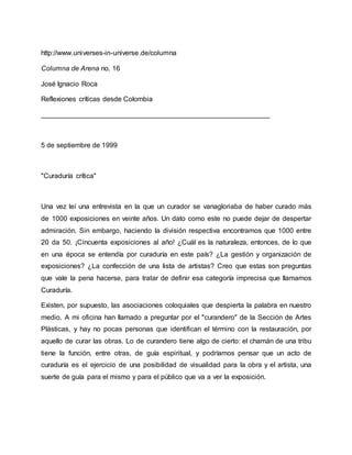 http://www.universes-in-universe.de/columna
Columna de Arena no. 16
José Ignacio Roca
Reflexiones críticas desde Colombia
___________________________________________________________
5 de septiembre de 1999
"Curaduría crítica"
Una vez leí una entrevista en la que un curador se vanagloriaba de haber curado más
de 1000 exposiciones en veinte años. Un dato como este no puede dejar de despertar
admiración. Sin embargo, haciendo la división respectiva encontramos que 1000 entre
20 da 50. ¡Cincuenta exposiciones al año! ¿Cuál es la naturaleza, entonces, de lo que
en una época se entendía por curaduría en este país? ¿La gestión y organización de
exposiciones? ¿La confección de una lista de artistas? Creo que estas son preguntas
que vale la pena hacerse, para tratar de definir esa categoría imprecisa que llamamos
Curaduría.
Existen, por supuesto, las asociaciones coloquiales que despierta la palabra en nuestro
medio. A mi oficina han llamado a preguntar por el "curandero" de la Sección de Artes
Plásticas, y hay no pocas personas que identifican el término con la restauración, por
aquello de curar las obras. Lo de curandero tiene algo de cierto: el chamán de una tribu
tiene la función, entre otras, de guía espiritual, y podríamos pensar que un acto de
curaduría es el ejercicio de una posibilidad de visualidad para la obra y el artista, una
suerte de guía para el mismo y para el público que va a ver la exposición.
 