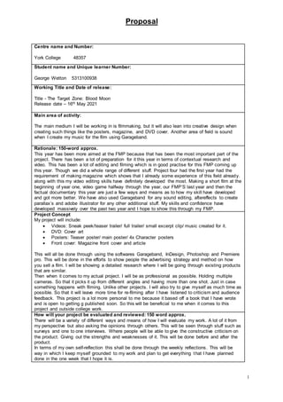 Proposal
1
Centre name and Number:
York College 48357
Student name and Unique learner Number:
George Wetton 5313100938
Working Title and Date of release:
Title - The Target Zone: Blood Moon
Release date – 16th May 2021
Main area of activity:
The main medium I will be working in is filmmaking, but it will also lean into creative design when
creating such things like the posters, magazine, and DVD cover. Another area of field is sound
when I create my music for the film using Garageband.
Rationale: 150-word approx.
This year has been more aimed at the FMP because that has been the most important part of the
project. There has been a lot of preparation for it this year in terms of contextual research and
video. This has been a lot of editing and filming which is in good practise for this FMP coming up
this year. Though we did a whole range of different stuff. Project four had the first year had the
requirement of making magazine which shows that I already some experience of this field already.
along with this my video editing skills have definitely developed the most. Making a short film at the
beginning of year one, video game halfway through the year, our FMP’S last year and then the
factual documentary this year are just a few ways and means as to how my skill have developed
and got more better. We have also used Garageband for any sound editing, aftereffects to create
parallax’s and adobe illustrator for any other additional stuff. My skills and confidence have
developed massively over the past two year and I hope to show this through my FMP.
Project Concept
My project will include:
 Videos: Sneak peek/teaser trailer/ full trailer/ small excerpt clip/ music created for it.
 DVD: Cover art
 Posters: Teaser poster/ main poster/ 4x Character posters
 Front cover: Magazine front cover and article
This will all be done through using the softwares Garageband, InDesign, Photoshop and Premiere
pro. This will be done in the efforts to show people the advertising strategy and method on how
you sell a film. I will be showing a detailed research where I will be going through existing products
that are similar.
Then when it comes to my actual project. I will be as professional as possible. Holding multiple
cameras. So that it picks it up from different angles and having more than one shot. Just in case
something happens with filming. Unlike other projects. I will also try to give myself as much time as
possible. So that it will leave more time for re-filming after I have listened to criticism and audience
feedback. This project is a lot more personal to me because it based off a book that I have wrote
and is open to getting g published soon. So this will be beneficial to me when it comes to this
project and outside college work.
How will your project be evaluated and reviewed: 150 word approx.
There will be a variety of different ways and means of how I will evaluate my work. A lot of it from
my perspective but also asking the opinions through others. This will be seen through stuff such as
surveys and one to one interviews. Where people will be able to give the constructive criticism on
the product. Giving out the strengths and weaknesses of it. This will be done before and after the
product.
In terms of my own self-reflection this shall be done through the weekly reflections. This will be
way in which I keep myself grounded to my work and plan to get everything that I have planned
done in the one week that I hope it is.
 