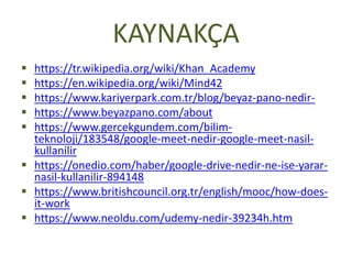 KAYNAKÇA
 https://tr.wikipedia.org/wiki/Khan_Academy
 https://en.wikipedia.org/wiki/Mind42
 https://www.kariyerpark.com.tr/blog/beyaz-pano-nedir-
 https://www.beyazpano.com/about
 https://www.gercekgundem.com/bilim-
teknoloji/183548/google-meet-nedir-google-meet-nasil-
kullanilir
 https://onedio.com/haber/google-drive-nedir-ne-ise-yarar-
nasil-kullanilir-894148
 https://www.britishcouncil.org.tr/english/mooc/how-does-
it-work
 https://www.neoldu.com/udemy-nedir-39234h.htm
 