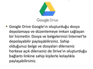  Google Drive Google'ın oluşturduğu dosya
depolamaya ve düzenlemeye imkan sağlayan
bir hizmettir. Dosya ve belgelerinizi İnternet'te
depolayabilir paylaşabilirsiniz. Sahip
olduğunuz belge ve dosyaları dilerseniz
herkese açık dilerseniz de Drive'ın oluşturduğu
bağlantı linkine sahip kişilerle kolaylıkla
paylaşabilirsiniz.
 