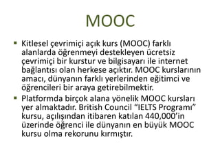 MOOC
 Kitlesel çevrimiçi açık kurs (MOOC) farklı
alanlarda öğrenmeyi destekleyen ücretsiz
çevrimiçi bir kurstur ve bilgisayarı ile internet
bağlantısı olan herkese açıktır. MOOC kurslarının
amacı, dünyanın farklı yerlerinden eğitimci ve
öğrencileri bir araya getirebilmektir.
 Platformda birçok alana yönelik MOOC kursları
yer almaktadır. British Council “IELTS Programı”
kursu, açılışından itibaren katılan 440,000’in
üzerinde öğrenci ile dünyanın en büyük MOOC
kursu olma rekorunu kırmıştır.
 