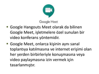  Google Hangouts Meet olarak da bilinen
Google Meet, işletmelere özel sunulan bir
video konferans yöntemidir.
 Google Meet, onlarca kişinin aynı sanal
toplantıya katılmasına ve internet erişimi olan
her yerden birbirleriyle konuşmasına veya
video paylaşmasına izin vermek için
tasarlanmıştır.
 