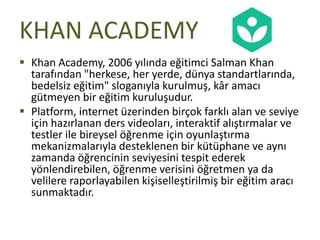 KHAN ACADEMY
 Khan Academy, 2006 yılında eğitimci Salman Khan
tarafından "herkese, her yerde, dünya standartlarında,
bedelsiz eğitim" sloganıyla kurulmuş, kâr amacı
gütmeyen bir eğitim kuruluşudur.
 Platform, internet üzerinden birçok farklı alan ve seviye
için hazırlanan ders videoları, interaktif alıştırmalar ve
testler ile bireysel öğrenme için oyunlaştırma
mekanizmalarıyla desteklenen bir kütüphane ve aynı
zamanda öğrencinin seviyesini tespit ederek
yönlendirebilen, öğrenme verisini öğretmen ya da
velilere raporlayabilen kişiselleştirilmiş bir eğitim aracı
sunmaktadır.
 