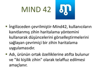MIND 42
 İngilizceden çevrilmiştir-Mind42, kullanıcıların
kanıtlanmış zihin haritalama yöntemini
kullanarak düşüncelerini görselleştirmelerini
sağlayan çevrimiçi bir zihin haritalama
uygulamasıdır.
 Adı, ürünün ortak özelliklerine atıfta bulunur
ve "iki kişilik zihin" olarak telaffuz edilmesi
amaçlanır.
 