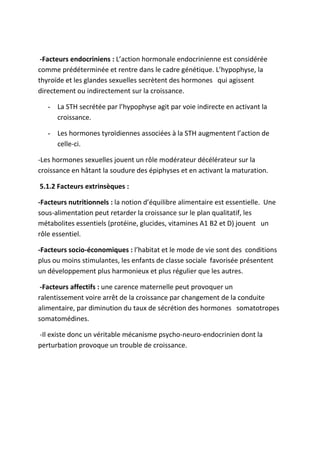 -Facteurs endocriniens : L’action hormonale endocrinienne est considérée
comme prédéterminée et rentre dans le cadre génétique. L’hypophyse, la
thyroïde et les glandes sexuelles secrètent des hormones qui agissent
directement ou indirectement sur la croissance.
- La STH secrétée par l’hypophyse agit par voie indirecte en activant la
croissance.
- Les hormones tyroïdiennes associées à la STH augmentent l’action de
celle-ci.
-Les hormones sexuelles jouent un rôle modérateur décélérateur sur la
croissance en hâtant la soudure des épiphyses et en activant la maturation.
5.1.2 Facteurs extrinsèques :
-Facteurs nutritionnels : la notion d’équilibre alimentaire est essentielle. Une
sous-alimentation peut retarder la croissance sur le plan qualitatif, les
métabolites essentiels (protéine, glucides, vitamines A1 B2 et D) jouent un
rôle essentiel.
-Facteurs socio-économiques : l’habitat et le mode de vie sont des conditions
plus ou moins stimulantes, les enfants de classe sociale favorisée présentent
un développement plus harmonieux et plus régulier que les autres.
-Facteurs affectifs : une carence maternelle peut provoquer un
ralentissement voire arrêt de la croissance par changement de la conduite
alimentaire, par diminution du taux de sécrétion des hormones somatotropes
somatomédines.
-Il existe donc un véritable mécanisme psycho-neuro-endocrinien dont la
perturbation provoque un trouble de croissance.
 