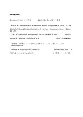 Bibliographie :
Croissance générale de l’enfant. (j-j-Aknin)2008emc 23-455-C-10
CHÂTEAU. M: orthopédie dento faciale tome 1 « Bases fondamentales » Edition Cdp 1980
CHÂTEAU. M: Orthopédie dento faciale tome 2 « clinique : diagnostic, traitement » Edition
Cdp 1980
LARABA. S: Croissance et développement dentaire « Notions de base » OPU 1996
BASSIGNY: Manuel d’orthopédiedento facial Edition MASSON 1991
LEJOYEUX. E FLAGEUL. F: orthopédie dento faciale « une approche bioprogressive »
Quintessence 1999
LANGLADE. M: Thérapeutique orthodontique Maloine édition, Paris 1976
AKNIN. JJ: croissance cranio faciale 23-455-C-10 EMC 2008
 