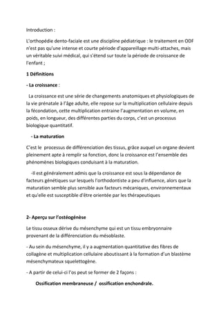 Introduction :
L'orthopédie dento-faciale est une discipline pédiatrique : le traitement en ODF
n'est pas qu'une intense et courte période d'appareillage multi-attaches, mais
un véritable suivi médical, qui s'étend sur toute la période de croissance de
l'enfant ;
1 Définitions
- La croissance ‫׃‬
La croissance est une série de changements anatomiques et physiologiques de
la vie prénatale à l’âge adulte, elle repose sur la multiplication cellulaire depuis
la fécondation, cette multiplication entraine l’augmentation en volume, en
poids, en longueur, des différentes parties du corps, c’est un processus
biologique quantitatif.
- La maturation
C’est le processus de différenciation des tissus, grâce auquel un organe devient
pleinement apte à remplir sa fonction, donc la croissance est l’ensemble des
phénomènes biologiques conduisant à la maturation.
-Il est généralement admis que la croissance est sous la dépendance de
facteurs génétiques sur lesquels l'orthodontiste a peu d'influence, alors que la
maturation semble plus sensible aux facteurs mécaniques, environnementaux
et qu'elle est susceptible d'être orientée par les thérapeutiques
2- Aperçu sur l’ostéogénèse
Le tissu osseux dérive du mésenchyme qui est un tissu embryonnaire
provenant de la différenciation du mésoblaste.
- Au sein du mésenchyme, il y a augmentation quantitative des fibres de
collagène et multiplication cellulaire aboutissant à la formation d’un blastème
mésenchymateux squelettogène.
- A partir de celui-ci l’os peut se former de 2 façons :
Ossification membraneuse / ossification enchondrale.
 