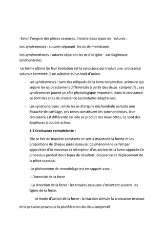 -Selon l’origine des pièces osseuses, il existe deux types de sutures :
Les syndesmoses : sutures séparant les os de membrane.
Les synchondroses : sutures séparant les os d’origine cartilagineuse
(enchondrale)
Le terme ultime de leur évolution est la synostose qui traduit une croissance
suturale terminée ,il ne subsiste qu’un trait d’union.
- Les syndesmoses : sont des reliquats de la lame conjonctive primaire qui
sépare les os directement différenciés à partir des tissus conjonctifs , ces
syndesmoses jouent un rôle physiologique important dans la croissance,
ce sont des sites de croissance secondaires adaptatives.
- Les synchondroses : entre les os d’origine enchondrale persiste une
ébauche de cartilage, ces zones constituent les synchondroses, leur
croissance est différente car elle se produit des deux côtés, ce sont des
épiphyses à double action.
3.2 Croissance remodelante :
- Elle se fait de manière constante et sert à maintenir la forme et les
proportions de chaque pièce osseuse. Ce phénomène se fait par
apposition d’os nouveau et résorption d’os ancien de la lame opposée.Ce
processus produit deux types de résultats :croissance et déplacement de
la pièce osseuse.
-Le phénomène de remodelage est en rapport avec :
- L’intensité de la force
- La direction de la force : les travées osseuses s’orientent suivant les
lignes de la force.
-Le mode d’action de la force : la traction stimule la croissance osseuse
et la pression provoque la prolifération du tissu conjonctif
 