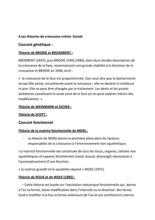 4.Les théories de croissance crânio- faciale
Courant génétique :
Théorie de BRODIE et BROADBENT :
BRODBENT (1937), puis BRODIE (1942,1946), dans leurs études descriptives de
la croissance de la face, reconnaissent une grande stabilité à la direction de la
croissance et BRODIE en 1946, écrit :
« la croissance de la face est proportionnée. Ceci veut dire que la dysharmonie
lorsqu’elle existe, est présente avant la naissance ; elle ne devient ni meilleure
ni pire. Elle ne peut être changée par le traitement. Les dents et les procès
alvéolaires constituent la seule zone de la face où on peut espérer induire des
modifications. »
Théorie de WEINMANN et SICHER :
Théorie de SCOTT :
Courant fonctionnel
Théorie de la matrice fonctionnelle de MOSS :
- La théorie de MOSS donne la première place dans les facteurs
responsables de la croissance à l’environnement non squelettique.
-La matrice fonctionnelle est constituée de tous les tissus, organes, cellules non
squelettiques et espaces fonctionnels (nasal, buccal, pharyngé) nécessaires à
l’accomplissement d’une fonction.
« la matrice grandit et le squelette répond » MOSS (1971).
Théorie de ROUX et de WOLF (1982) :
- Cette théorie est basée sur l’excitation mécanique fonctionnelle qui donne
à l’os sa forme, toute modification dans l’intensité ou la direction des forces
tend à modifier à la fois la forme extérieure de l’os et son architecture interne.
 