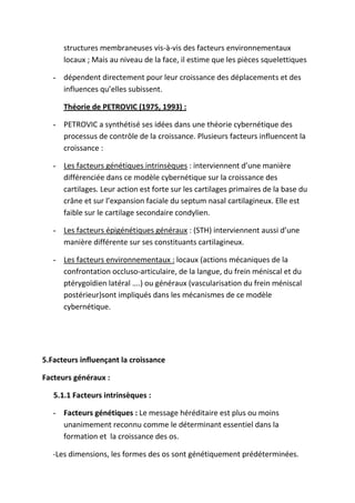 structures membraneuses vis-à-vis des facteurs environnementaux
locaux ; Mais au niveau de la face, il estime que les pièces squelettiques
- dépendent directement pour leur croissance des déplacements et des
influences qu’elles subissent.
Théorie de PETROVIC (1975, 1993) :
- PETROVIC a synthétisé ses idées dans une théorie cybernétique des
processus de contrôle de la croissance. Plusieurs facteurs influencent la
croissance :
- Les facteurs génétiques intrinsèques : interviennent d’une manière
différenciée dans ce modèle cybernétique sur la croissance des
cartilages. Leur action est forte sur les cartilages primaires de la base du
crâne et sur l’expansion faciale du septum nasal cartilagineux. Elle est
faible sur le cartilage secondaire condylien.
- Les facteurs épigénétiques généraux : (STH) interviennent aussi d’une
manière différente sur ses constituants cartilagineux.
- Les facteurs environnementaux : locaux (actions mécaniques de la
confrontation occluso-articulaire, de la langue, du frein méniscal et du
ptérygoïdien latéral ….) ou généraux (vascularisation du frein méniscal
postérieur)sont impliqués dans les mécanismes de ce modèle
cybernétique.
5.Facteurs influençant la croissance
Facteurs généraux :
5.1.1 Facteurs intrinsèques :
- Facteurs génétiques : Le message héréditaire est plus ou moins
unanimement reconnu comme le déterminant essentiel dans la
formation et la croissance des os.
-Les dimensions, les formes des os sont génétiquement prédéterminées.
 