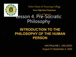 INTRODUCTION TO THE
PHILOSOPHY OF THE HUMAN
PERSON
JAN PAULINE L. GALLEGO
August 31-September 2, 2020
Lesson 4. Pre-Socratic
Philosophy
Notre Dame of Tacurong College
Senior High School Department
City of Tacurong
 