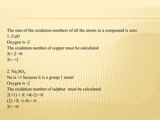 The sum of the oxidation numbers of all the atoms in a compound is zero.
1. CuO
Oxygen is -2
The oxidation number of copper must be calculated
X+-2 =0
X= +2
2. Na2SO4
Na is +1 because it is a group 1 metal
Oxygen is -2
The oxidation number of sulphur must be calculated
2(+1) + X +4(-2) =0
(2) +X +(-8) = 0
X= +6
 