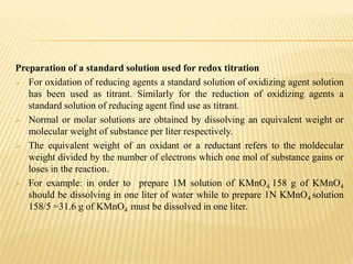 Preparation of a standard solution used for redox titration
 For oxidation of reducing agents a standard solution of oxidizing agent solution
has been used as titrant. Similarly for the reduction of oxidizing agents a
standard solution of reducing agent find use as titrant.
 Normal or molar solutions are obtained by dissolving an equivalent weight or
molecular weight of substance per liter respectively.
 The equivalent weight of an oxidant or a reductant refers to the moldecular
weight divided by the number of electrons which one mol of substance gains or
loses in the reaction.
 For example: in order to prepare 1M solution of KMnO4 158 g of KMnO4
should be dissolving in one liter of water while to prepare 1N KMnO4 solution
158/5 =31.6 g of KMnO4 must be dissolved in one liter.
 
