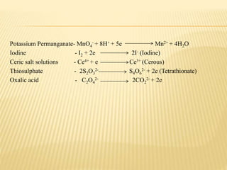 Potassium Permanganate- MnO4
- + 8H+ + 5e Mn2+ + 4H2O
Iodine - I2 + 2e 2I- (Iodine)
Ceric salt solutions - Ce4+ + e Ce3+ (Cerous)
Thiosulphate - 2S2O3
2- S4O6
2- + 2e (Tetrathionate)
Oxalic acid - C2O4
2- 2CO2
2- + 2e
 