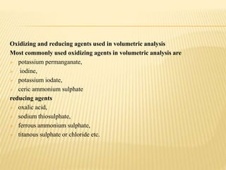 Oxidizing and reducing agents used in volumetric analysis
Most commonly used oxidizing agents in volumetric analysis are
 potassium permanganate,
 iodine,
 potassium iodate,
 ceric ammonium sulphate
reducing agents
 oxalic acid,
 sodium thiosulphate,
 ferrous ammonium sulphate,
 titanous sulphate or chloride etc.
 