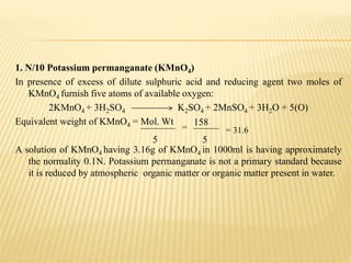 1. N/10 Potassium permanganate (KMnO4)
In presence of excess of dilute sulphuric acid and reducing agent two moles of
KMnO4 furnish five atoms of available oxygen:
2KMnO4 + 3H2SO4 K2SO4 + 2MnSO4 + 3H2O + 5(O)
Equivalent weight of KMnO4 = Mol. Wt
A solution of KMnO4 having 3.16g of KMnO4 in 1000ml is having approximately
the normality 0.1N. Potassium permanganate is not a primary standard because
it is reduced by atmospheric organic matter or organic matter present in water.
5
=
158
5
= 31.6
 
