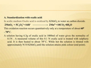 A. Standardization with oxalic acid:
In acidic medium Oxalic acid is oxidized by KMnO4 to water an carbon dioxide.
2MnO4
- + 5C2O4
2-+16H+ 2Mn2++10CO2+8H2O
This oxidation reaction occurs quantitatively only at a temperature of about 600
- 700 C.
A solution having 6.3g of oxalic acid in 1000ml of water gives the normality of
0.1N . A measured volume of this 0.1 N oxalic acid is treated with sulphuric
acid. It is then heated to about 700 C. While hot the solution is titrated with
approximately N/10 KMnO4 until the solution attains pink colour (end point).
 