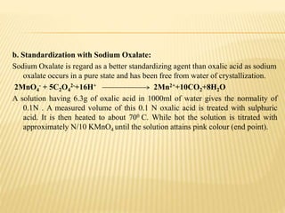 b. Standardization with Sodium Oxalate:
Sodium Oxalate is regard as a better standardizing agent than oxalic acid as sodium
oxalate occurs in a pure state and has been free from water of crystallization.
2MnO4
- + 5C2O4
2-+16H+ 2Mn2++10CO2+8H2O
A solution having 6.3g of oxalic acid in 1000ml of water gives the normality of
0.1N . A measured volume of this 0.1 N oxalic acid is treated with sulphuric
acid. It is then heated to about 700 C. While hot the solution is titrated with
approximately N/10 KMnO4 until the solution attains pink colour (end point).
 