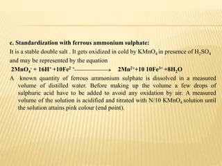 c. Standardization with ferrous ammonium sulphate:
It is a stable double salt . It gets oxidized in cold by KMnO4 in presence of H2SO4
and may be represented by the equation
2MnO4
- + 16H+ +10Fe2 + 2Mn2++10 10Fe3+ +8H2O
A known quantity of ferrous ammonium sulphate is dissolved in a measured
volume of distilled water. Before making up the volume a few drops of
sulphuric acid have to be added to avoid any oxidation by air. A measured
volume of the solution is acidified and titrated with N/10 KMnO4 solution until
the solution attains pink colour (end point).
 