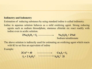 Iodimetry and Iodometry
Estimation of reducing substance by using standard iodine is called iodimetry.
Iodine in aqueous solution behaves as a mild oxidizing agent. Strong reducing
agents such as sodium thiosulphate, stannous chloride etc react readily with
iodine even in acidic solution.
2Na2S2O3 + I2 Na2S4O6 + 2NaI
The above solution is indirectly used for estimating an oxidizing agent which reacts
with KI to set free an equivalent of iodine
Example:
2Cu2++ 4I- Cu2I2 + I2
I2 + 2 S2O3
2- S4O6
2- 2I
Sodium tetrathionate
 
