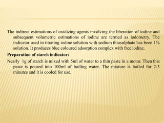 The indirect estimations of oxidizing agents involving the liberation of iodine and
subsequent volumetric estimations of iodine are termed as iodometry. The
indicator used in titrating iodine solution with sodium thiosulphate has been 1%
solution. It produces blue coloured adsorption complex with free iodine.
Preparation of starch indicator:
Nearly 1g of starch is mixed with 5ml of water to a thin paste in a motor. Then this
paste is poured into 100ml of boiling water. The mixture is boiled for 2-3
minutes and it is cooled for use.
 
