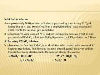 N/10 Iodine solution
An approximately N/10 solution of iodine is prepared by transferring 12.7g of
iodine 18g of KI and 50ml of water to a stoppered iodine flask shaking the
mixture until the solution gets completed.
It is standardized with standard N/10 sodium thiosulphate solution which in turn
gets standard KMnO4 solution or K2Cr2O7 solution or KIO3 solution as follows
A. By using KMnO4 solution:
It is based on the fact that KMnO4in acid solution when treated with excess of KI
liberates free iodine. The liberated iodine is titrated against the given sodium
thiosulphate using starch as until the solution attains blue colour.
2MnO4
- +10I+16H+ 2Mn2++8H2O+5I2
I2 + 2 S2O3
2- S4O6
2- 2I
 