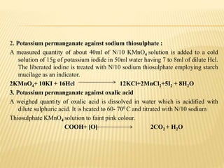 2. Potassium permanganate against sodium thiosulphate :
A measured quantity of about 40ml of N/10 KMnO4 solution is added to a cold
solution of 15g of potassium iodide in 50ml water having 7 to 8ml of dilute Hcl.
The liberated iodine is treated with N/10 sodium thiosulphate employing starch
mucilage as an indicator.
2KMnO4+ 10KI + 16Hcl 12KCl+2MnCl2+5I2 + 8H2O
3. Potassium permanganate against oxalic acid
A weighed quantity of oxalic acid is dissolved in water which is acidified with
dilute sulphuric acid. It is heated to 60- 700 C and titrated with N/10 sodium
Thiosulphate KMnO4 solution to faint pink colour.
COOH+ [O] 2CO2 + H2O
 