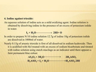 4. Iodine against trioxide:
An aqueous solution of iodine acts as a mild oxidizing agent. Iodine solution is
obtained by dissolving iodine in the presence of an excess of potassium iodide
in water.
I2 + H2O 2HI+ O
In order to prepare N/10 iodine solution 12.7g of iodine 18g of potassium iodide
are dissolved in 1000ml of water.
Nearly 0.15g of arsenic trioxide is first of all dissolved in sodium hydroxide. Then
it is acidified with Hcl treated with an excess of sodium bicarbonate and titrated
with iodine solution using starch mucilage as an indicator until there appears a
faint permanent blue colour.
AS2O3 + 3H2O 2H3ASO3
H3ASO3 + I2 + H2O H3ASO4 2HI
 
