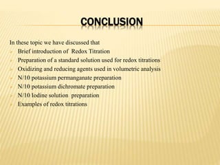 CONCLUSION
In these topic we have discussed that
 Brief introduction of Redox Titration
 Preparation of a standard solution used for redox titrations
 Oxidizing and reducing agents used in volumetric analysis
 N/10 potassium permanganate preparation
 N/10 potassium dichromate preparation
 N/10 Iodine solution preparation
 Examples of redox titrations
 