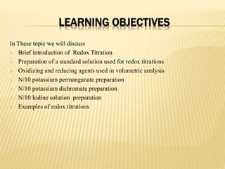 LEARNING OBJECTIVES
In These topic we will discuss
 Brief introduction of Redox Titration
 Preparation of a standard solution used for redox titrations
 Oxidizing and reducing agents used in volumetric analysis
 N/10 potassium permanganate preparation
 N/10 potassium dichromate preparation
 N/10 Iodine solution preparation
 Examples of redox titrations
 