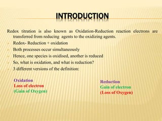 INTRODUCTION
Redox titration is also known as Oxidation-Reduction reaction electrons are
transferred from reducing agents to the oxidizing agents.
 Redox- Reduction + oxidation
 Both processes occur simultaneously
 Hence, one species is oxidised, another is reduced
 So, what is oxidation, and what is reduction?
 3 different versions of the definition:
Oxidation
Loss of electron
(Gain of Oxygen)
Reduction
Gain of electron
(Loss of Oxygen)
 