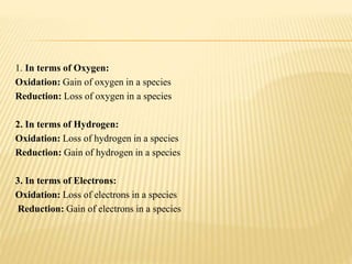1. In terms of Oxygen:
Oxidation: Gain of oxygen in a species
Reduction: Loss of oxygen in a species
2. In terms of Hydrogen:
Oxidation: Loss of hydrogen in a species
Reduction: Gain of hydrogen in a species
3. In terms of Electrons:
Oxidation: Loss of electrons in a species
Reduction: Gain of electrons in a species
 