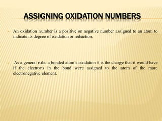 ASSIGNING OXIDATION NUMBERS
 An oxidation number is a positive or negative number assigned to an atom to
indicate its degree of oxidation or reduction.
 As a general rule, a bonded atom’s oxidation # is the charge that it would have
if the electrons in the bond were assigned to the atom of the more
electronegative element.
 