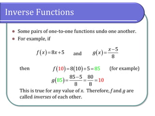 Inverse Functions
 Some pairs of one-to-one functions undo one another.
 For example, if
and
then (for example)
This is true for any value of x. Therefore, f and g are
called inverses of each other.
  8 5
f x x
   
5
8
x
g x


   
8 10 8
10 5 5
f   
 
85 5 80
8
8
8
10
5
g

  
 