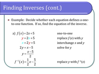 Finding Inverses (cont.)
 Example: Decide whether each equation defines a one-
to-one function. If so, find the equation of the inverse.
a) one-to-one
replace f x with y
interchange x and y
solve for y
replace y with f -1x
  2 5
f x x
 
2 5
y x
 
2 5
x y
 
2 5
y x
 
5
2
x
y


 
1 1 5
2 2
f x x

 
 